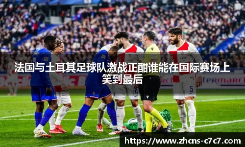 法国与土耳其足球队激战正酣谁能在国际赛场上笑到最后